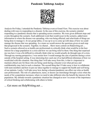 Pandemic Tabletop Analyse
Analysis On Friday, I attended the Pandemic Tabletop event at Grand View. This exercise was about
dealing with ways to responding to a disaster. In the case of this exercise, the scenario entailed
responding to a pandemic disease that is spreading across countries. We were given different steps and
events throughout the scenario. Each additional event that would occur in the scenario, added more
information to where the disease was spreading, who was being affected, and what kinds of things are
being done to manage it. At our group tables, it was up to us to come up with ideas of how we could
manage the disease that was spreading. As a team we would answer the questions given at each step
that progressed in the scenario. Together, we shared ... Show more content on Helpwriting.net ...
Such a scenario allowed us as health care professionals to critically think what would be in the best
interest for a large population in a crisis and how we can bring relief to them. One thing that surprised
me was how it was a bit difficult to critically think what we would actually do through type of a crisis.
Through my nursing perspective, I was unsure how I would manage the care of patients during a crisis
outside of the hospital setting. It was interesting how each one of us had different dilemmas of how we
would deal with this situation. One thing that I will take away from this, is that it s important to
maintain ethical care for those who are being cared during a disaster even when privacy and
confidentiality may lack in such a situation. The second thing that I ll take away is how to collaborate
with team members and how to put our ideas together to manage to support the health and well being
of our patients. Lastly, I will take away how during a disaster/pandemic can affect our roles as health
care professionals. The role of a pharmacist, nurse, or doctor can interchange through a crisis when the
needs of for a population increases; where we need to take different roles the benefit the interest of the
population. My attitude towards a pandemic situation has changed as now I m aware of the importance
of critical thinking and collaborating with others to better
... Get more on HelpWriting.net ...
 