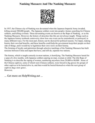 Nanking Massacre And The Nanking Massacre
In 1937, the Chinese city of Nanking was devastated when the Japanese Imperial Army invaded,
killing around 300,000 people . The Japanese soldiers went into people s homes searching for Chinese
soldiers, and killing civilians. These devastating events are known as the Rape of Nanking , or as the
Nanking Massacre. However, the history of atrocities like this are not always taught. Things such as
the Japanese history textbook controversy show how one event can be remembered, or portrayed, in
many different ways. For the most part, history can be skewed for political reasons. For Japan, making
history their own had benefits, and these benefits could help the government keep their people on their
side of things, and it would try to legitimize their own views on their history.
The forming of loyalty and patriotism through selective teachings of the Nanking Massacre has built
tensions between China and Japan that have, and still do, separate two nations.
The history, which is taught correctly in most nations, is horrifying. The Nanking Massacre lasted for
a span of a few months, with Japanese soldiers sparing no man, woman or child. The title Rape of
Nanking is to describe the raping of women, numbering anywhere from 20,000 to 80,000 . Some of
the Chinese captives, some of which were Chinese soldiers, were forced to dig graves for groups of
other captives to be buried alive in, and then would be buried themselves when the next group of
captives dug a new grave .
However,
... Get more on HelpWriting.net ...
 