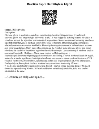 Reaction Paper On Etthylene Glycol
ETHYLENE GLYCOL
Description
Ethylene glycol is a colorless, odorless, sweet tasting chemical. It is poisonous if swallowed.
Ethylene glycol was once thought innocuous; in 1931 it was suggested as being suitable for use as a
vehicle or solvent for injectable pharmaceutical preparations. Numerous cases of poisoning have been
reported since then, and it has been shown to be toxic to humans. Ethylene glycol poisoning is a
relatively common occurrence worldwide. Human poisoning often occurs in isolated cases, but may
also occur in epidemics. Many cases of poisoning are the result of using ethylene glycol as a cheap
substitute for alcohol or intentional ingestions in suicide attempts. Less commonly it has been used as
a means of homicide. Children ... Show more content on Helpwriting.net ...
Haemodialysis in severe ethylene glycol and methanol poisioning, if serum methanol levels 50 mg/dl,
metabolic acidosis, significant electrolyte disturbance unresponsive to conventional treatment, CNS,
visual or fundoscopy abnormalities, renal failure and in case of consumption of 30 ml of methanol.
During dialysis, Fomepizole needs to be dosed every four rather than every 12 hours.
7. Inj. Folinic acid should be administered at a dose of 1 mg/kg, with a maximal dose of 50 mg. It
should be repeated every 4 hours. If Folinic acid is not immediately available, folic acid can be
substituted at the same
... Get more on HelpWriting.net ...
 