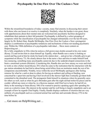 Psychopathy In One Flew Over The Cuckoo s Nest
Within the streamlined boundaries of today s society, many find amenity in discussing their unrest
with those who can lessen it or resolve it completely. Similarly, when the burden is too great, those
with apprehensions about their mental state are welcomed into psychiatric facilities designed to
rehabilitate their patients to their full potential. Psychopathy is defined by a select grouping of
symptoms while the classification of psychopaths has changed substantially over the last 60 years,
largely by Dr. Robert Hare. Randle McMurphy, One Flew Over the Cuckoo s Nest s protagonist
displays a combination of psychopathic tendencies and inclinations of those not needing psychiatric
care. Within the 1960s definition of a psychopathic individual ... Show more content on
Helpwriting.net ...
He is fully empathetic to Ellis when he notices a full grown man sloshin around in his own water
(Kesey 21) and invites him to clean himself up. Equally, when Randle sees a nurse is looking so
scared and big eyed at him he sticks his head in the station door ... and gives her a friendly grin to get
acquainted on (Kesey 73). He clearly detects fear in the nurse s face and tries to make himself look
less menacing, something many psychopaths cannot do due to the underdeveloped connections in the
brain s emotional systems (Hirstein). Considering this, Randle also saw how uneasy we were and tried
to work us into a better mood (Kesey 201) when he came to the realization that his interaction with the
gas station attendants he had lied to about being serial killers from an institution made the rest of his
companions uncomfortable. Notably, twice within the novel McMurphy apologizes after feeling
remorse for what he s said or done to others for having an outburst and yelling at Harding, now
concerned he s upset him and having Chief involved in the shower fight that eventually got them both
committed to the disturbed ward. The protagonist finds himself in situations where he generally cares
for others as well, such as when he gave Bromden gum after the night aid had stolen his pieces and he
couldn t afford any more or when he, in a likewise manner, told Chief not to hurry, he had till six
thirty in the morning to listen (Kesey 186) if he wanted to practice speaking again after spending his
years as a selective mute. His interest in the narrator and his well being is largely empathetic and is an
example of how he regards Chief highly. Finally, Randle displays outbursts of emotion that are very
unlikely of a psychopath such as a cornered animal fear and hate and surrender (Kesey 275) in the
time before he
... Get more on HelpWriting.net ...
 