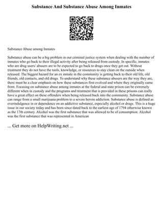Substance And Substance Abuse Among Inmates
Substance Abuse among Inmates
Substance abuse can be a big problem in our criminal justice system when dealing with the number of
inmates who go back to their illegal activity after being released from custody. In specific, inmates
who are drug users/ abusers are to be expected to go back to drugs once they get out. Without
treatment they do not have the tools, knowledge, or resources to stay clean on the outside when
released. The biggest hazard for an ex inmate in the community is getting back to their old life, old
friends, old contacts, and old drugs. To understand why these substance abusers are the way they are,
there must be a clear emphasis on how these substances first evolved and where they originally came
from. Focusing on substance abuse among inmates at the federal and state prison can be extremely
different when in custody and the programs and treatment that is provided in these prisons can really
have a great effect on these offenders when being released back into the community. Substance abuse
can range from a small marijuana problem to a severe heroin addiction. Substance abuse is defined as
overindulgence in or dependence on an addictive substance, especially alcohol or drugs. This is a huge
issue in our society today and has been since dated back to the earliest age of 1794 otherwise known
as the 17th century. Alcohol was the first substance that was allowed to be of consumption. Alcohol
was the first substance that was represented in American
... Get more on HelpWriting.net ...
 