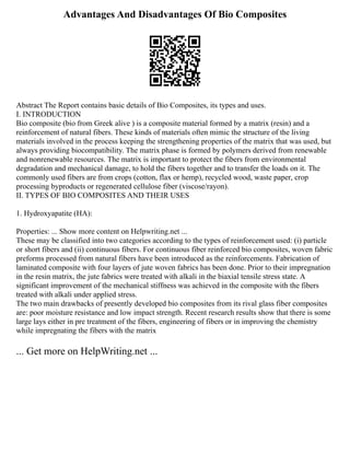 Advantages And Disadvantages Of Bio Composites
Abstract The Report contains basic details of Bio Composites, its types and uses.
I. INTRODUCTION
Bio composite (bio from Greek alive ) is a composite material formed by a matrix (resin) and a
reinforcement of natural fibers. These kinds of materials often mimic the structure of the living
materials involved in the process keeping the strengthening properties of the matrix that was used, but
always providing biocompatibility. The matrix phase is formed by polymers derived from renewable
and nonrenewable resources. The matrix is important to protect the fibers from environmental
degradation and mechanical damage, to hold the fibers together and to transfer the loads on it. The
commonly used fibers are from crops (cotton, flax or hemp), recycled wood, waste paper, crop
processing byproducts or regenerated cellulose fiber (viscose/rayon).
II. TYPES OF BIO COMPOSITES AND THEIR USES
1. Hydroxyapatite (HA):
Properties: ... Show more content on Helpwriting.net ...
These may be classified into two categories according to the types of reinforcement used: (i) particle
or short fibers and (ii) continuous fibers. For continuous fiber reinforced bio composites, woven fabric
preforms processed from natural fibers have been introduced as the reinforcements. Fabrication of
laminated composite with four layers of jute woven fabrics has been done. Prior to their impregnation
in the resin matrix, the jute fabrics were treated with alkali in the biaxial tensile stress state. A
significant improvement of the mechanical stiffness was achieved in the composite with the fibers
treated with alkali under applied stress.
The two main drawbacks of presently developed bio composites from its rival glass fiber composites
are: poor moisture resistance and low impact strength. Recent research results show that there is some
large lays either in pre treatment of the fibers, engineering of fibers or in improving the chemistry
while impregnating the fibers with the matrix
... Get more on HelpWriting.net ...
 
