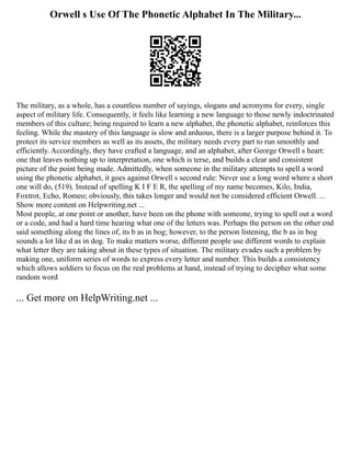 Orwell s Use Of The Phonetic Alphabet In The Military...
The military, as a whole, has a countless number of sayings, slogans and acronyms for every, single
aspect of military life. Consequently, it feels like learning a new language to those newly indoctrinated
members of this culture; being required to learn a new alphabet, the phonetic alphabet, reinforces this
feeling. While the mastery of this language is slow and arduous, there is a larger purpose behind it. To
protect its service members as well as its assets, the military needs every part to run smoothly and
efficiently. Accordingly, they have crafted a language, and an alphabet, after George Orwell s heart:
one that leaves nothing up to interpretation, one which is terse, and builds a clear and consistent
picture of the point being made. Admittedly, when someone in the military attempts to spell a word
using the phonetic alphabet, it goes against Orwell s second rule: Never use a long word where a short
one will do, (519). Instead of spelling K I F E R, the spelling of my name becomes, Kilo, India,
Foxtrot, Echo, Romeo; obviously, this takes longer and would not be considered efficient Orwell. ...
Show more content on Helpwriting.net ...
Most people, at one point or another, have been on the phone with someone, trying to spell out a word
or a code, and had a hard time hearing what one of the letters was. Perhaps the person on the other end
said something along the lines of, its b as in bog; however, to the person listening, the b as in bog
sounds a lot like d as in dog. To make matters worse, different people use different words to explain
what letter they are taking about in these types of situation. The military evades such a problem by
making one, uniform series of words to express every letter and number. This builds a consistency
which allows soldiers to focus on the real problems at hand, instead of trying to decipher what some
random word
... Get more on HelpWriting.net ...
 