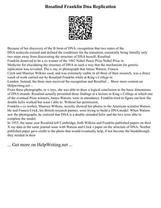 Rosalind Franklin Dna Replication
Because of her discovery of the B form of DNA, recognition that two states of the
DNA molecule existed and defined the conditions for the transition, essentially being literally only
two steps away from discovering the structure of DNA herself, Rosalind
Franklin deserved to be a co winner of the 1962 Nobel Peace Prize Nobel Prize in
Medicine for elucidating the structure of DNA in such a way that the mechanism for genetic
replication was revealed. The x ray, or photograph that James Watson, Francis
Crick and Maurice Wilkins used, and was extremely viable in all three of their research, was a direct
result of work carried out by Rosalind Franklin while at King s College in
London. Instead, the three men received the recognition and Rosalind ... Show more content on
Helpwriting.net ...
From these photographs, or x rays, she was able to draw a logical conclusion to the basic dimensions
of DNA strands. Rosalind actually presented these findings at a lecture in King s College at which one
of the eventual Prize winners, James Watson, were in attendance. Franklin tried to figure out how the
double helix worked but wasn t able to. Without her permission,
Franklin s co worker, Maurice Wilkins, secretly showed her photos to the American scientist Watson.
He and Francis Crick, his British research partner, were trying to build a DNA model. When Watson
saw the photographs, he realized that DNA is a double stranded helix and the two were able to
complete the model.
In 1953, the same year Rosalind left Cambridge, both Wilkins and Franklin published papers on their
X ray data in the same journal issue with Watson and Crick s paper on the structure of DNA. Neither
published paper gave credit to the photo that would eventually help, if not become the breakthrough
they needed in their
... Get more on HelpWriting.net ...
 