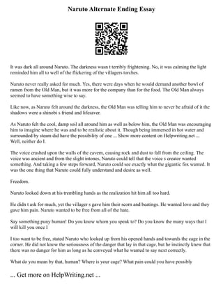 Naruto Alternate Ending Essay
It was dark all around Naruto. The darkness wasn t terribly frightening. No, it was calming the light
reminded him all to well of the flickering of the villagers torches.
Naruto never really asked for much. Yes, there were days when he would demand another bowl of
ramen from the Old Man, but it was more for the company than for the food. The Old Man always
seemed to have something wise to say.
Like now, as Naruto felt around the darkness, the Old Man was telling him to never be afraid of it the
shadows were a shinobi s friend and lifesaver.
As Naruto felt the cool, damp soil all around him as well as below him, the Old Man was encouraging
him to imagine where he was and to be realistic about it. Though being immersed in hot water and
surrounded by steam did have the possibility of one ... Show more content on Helpwriting.net ...
Well, neither do I.
The voice crashed upon the walls of the cavern, causing rock and dust to fall from the ceiling. The
voice was ancient and from the slight intones, Naruto could tell that the voice s creator wanted
something. And taking a few steps forward, Naruto could see exactly what the gigantic fox wanted. It
was the one thing that Naruto could fully understand and desire as well.
Freedom.
Naruto looked down at his trembling hands as the realization hit him all too hard.
He didn t ask for much, yet the villager s gave him their scorn and beatings. He wanted love and they
gave him pain. Naruto wanted to be free from all of the hate.
Say something puny human! Do you know whom you speak to? Do you know the many ways that I
will kill you once I
I too want to be free, stated Naruto who looked up from his opened hands and towards the cage in the
corner. He did not know the seriousness of the danger that lay in that cage, but he instinctly knew that
there was no danger for him as long as he conveyed what he wanted to say next correctly.
What do you mean by that, human? Where is your cage? What pain could you have possibly
... Get more on HelpWriting.net ...
 
