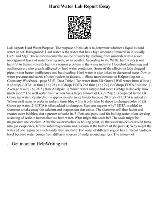 Hard Water Lab Report Essay
Lab Report: Hard Water Purpose: The purpose of this lab is to determine whether a liquid is hard
water or not. Background: Hard water is the water that has a high amount of mineral in it, usually
Ca2+ and Mg+. These cations enter the source of water by leaching from minerals within a wet
underground layer of water bearing rock, or an aquifer. According to the WHO, hard water is not
harmful to human s health but it s a serious problem in the water industry. Household plumbing and
appliances are also greatly affected by hard water conditions. Some of the effects include clogged
pipes, water heater inefficiency and hard scaling. Hard water is also linked to decreased water flow or
water pressure and seized (frozen) valves in faucets, ... Show more content on Helpwriting.net ...
Chemistry Workbook , page 52 53. Data Table: | Tap water from Elk Grove | Well water from Wilton |
# of drops EDTA 1st time | 16 | 28 | # of drops EDTA 2nd time | 16 | 29 | # of drops EDTA 3rd time | | |
Average result | 16 | 28.5 | Data Analysis: 1) Which water sample had more Ca/Mg? Relatively, how
much more? The well water from Wilton has a larger amount of Ca 2+/Mg 2+ compared to the Elk
Grove tap water. Relatively, it s approximately twice harder because 28 drops of EDTA is added to
Wilton well water in order to make it turns blue while it only take 16 drops to changes color of Elk
Grove tap water. 2) EDTA is often added to shampoo. Can you suggest why? EDTA is added to
shampoo to take away the calcium and magnesium that exists. The shampoo will then lather and
creates more bubbles; that s greater to bathe in. 3) Pots and pans used for boiling water often develop
a coating of scale in homes that use hard water. What might this scale be? The scale might be
magnesium and calcium. After the water reaches its boiling point, all the water molecules would turns
into gas evaporates, left the solid magnesium and calcium at the bottom of the pans. 4) Why might the
water of one region be much harder than another? The water of different region has different hardness
level because water comes from different sources of underground aquifers. The amount of
... Get more on HelpWriting.net ...
 