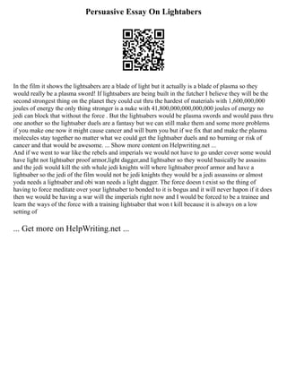 Persuasive Essay On Lightabers
In the film it shows the lightsabers are a blade of light but it actually is a blade of plasma so they
would really be a plasma sword! If lightsabers are being built in the futcher I believe they will be the
second strongest thing on the planet they could cut thru the hardest of materials with 1,600,000,000
joules of energy the only thing stronger is a nuke with 41,800,000,000,000,000 joules of energy no
jedi can block that without the force . But the lightsabers would be plasma swords and would pass thru
one another so the lightsaber duels are a fantasy but we can still make them and some more problems
if you make one now it might cause cancer and will burn you but if we fix that and make the plasma
molecules stay together no matter what we could get the lightsaber duels and no burning or risk of
cancer and that would be awesome. ... Show more content on Helpwriting.net ...
And if we went to war like the rebels and imperials we would not have to go under cover some would
have light not lightsaber proof armor,light dagger,and lightsaber so they would basically be assasins
and the jedi would kill the sith whale jedi knights will where lightsaber proof armor and have a
lightsaber so the jedi of the film would not be jedi knights they would be a jedi assassins or almost
yoda needs a lightsaber and obi wan needs a light dagger. The force doesn t exist so the thing of
having to force meditate over your lightsaber to bonded to it is bogus and it will never hapon if it does
then we would be having a war will the imperials right now and I would be forced to be a trainee and
learn the ways of the force with a training lightsaber that won t kill because it is always on a low
setting of
... Get more on HelpWriting.net ...
 