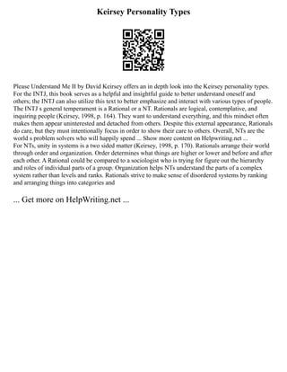 Keirsey Personality Types
Please Understand Me II by David Keirsey offers an in depth look into the Keirsey personality types.
For the INTJ, this book serves as a helpful and insightful guide to better understand oneself and
others; the INTJ can also utilize this text to better emphasize and interact with various types of people.
The INTJ s general temperament is a Rational or a NT. Rationals are logical, contemplative, and
inquiring people (Keirsey, 1998, p. 164). They want to understand everything, and this mindset often
makes them appear uninterested and detached from others. Despite this external appearance, Rationals
do care, but they must intentionally focus in order to show their care to others. Overall, NTs are the
world s problem solvers who will happily spend ... Show more content on Helpwriting.net ...
For NTs, unity in systems is a two sided matter (Keirsey, 1998, p. 170). Rationals arrange their world
through order and organization. Order determines what things are higher or lower and before and after
each other. A Rational could be compared to a sociologist who is trying for figure out the hierarchy
and roles of individual parts of a group. Organization helps NTs understand the parts of a complex
system rather than levels and ranks. Rationals strive to make sense of disordered systems by ranking
and arranging things into categories and
... Get more on HelpWriting.net ...
 