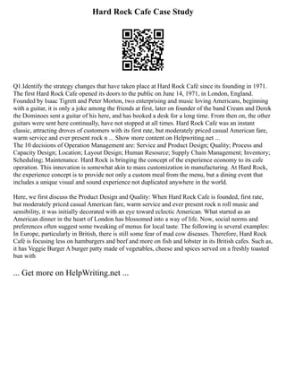 Hard Rock Cafe Case Study
Q1.Identify the strategy changes that have taken place at Hard Rock Café since its founding in 1971.
The first Hard Rock Cafe opened its doors to the public on June 14, 1971, in London, England.
Founded by Isaac Tigrett and Peter Morton, two enterprising and music loving Americans, beginning
with a guitar, it is only a joke among the friends at first, later on founder of the band Cream and Derek
the Dominoes sent a guitar of his here, and has booked a desk for a long time. From then on, the other
guitars were sent here continually, have not stopped at all times. Hard Rock Cafe was an instant
classic, attracting droves of customers with its first rate, but moderately priced casual American fare,
warm service and ever present rock n ... Show more content on Helpwriting.net ...
The 10 decisions of Operation Management are: Service and Product Design; Quality; Process and
Capacity Design; Location; Layout Design; Human Resource; Supply Chain Management; Inventory;
Scheduling; Maintenance. Hard Rock is bringing the concept of the experience economy to its cafe
operation. This innovation is somewhat akin to mass customization in manufacturing. At Hard Rock,
the experience concept is to provide not only a custom meal from the menu, but a dining event that
includes a unique visual and sound experience not duplicated anywhere in the world.
Here, we first discuss the Product Design and Quality: When Hard Rock Cafe is founded, first rate,
but moderately priced casual American fare, warm service and ever present rock n roll music and
sensibility, it was initially decorated with an eye toward eclectic American. What started as an
American dinner in the heart of London has blossomed into a way of life. Now, social norms and
preferences often suggest some tweaking of menus for local taste. The following is several examples:
In Europe, particularly in British, there is still some fear of mad cow diseases. Therefore, Hard Rock
Café is focusing less on hamburgers and beef and more on fish and lobster in its British cafes. Such as,
it has Veggie Burger A burger patty made of vegetables, cheese and spices served on a freshly toasted
bun with
... Get more on HelpWriting.net ...
 