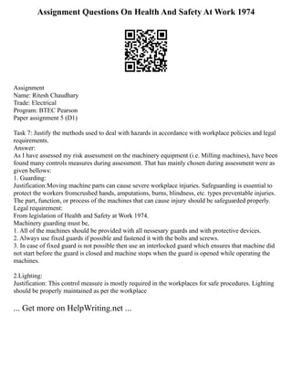 Assignment Questions On Health And Safety At Work 1974
Assignment
Name: Ritesh Chaudhary
Trade: Electrical
Program: BTEC Pearson
Paper assignment 5 (D1)
Task 7: Justify the methods used to deal with hazards in accordance with workplace policies and legal
requirements.
Answer:
As I have assessed my risk assessment on the machinery equipment (i.e. Milling machines), have been
found many controls measures during assessment. That has mainly chosen during assessment were as
given bellows:
1. Guarding:
Justification:Moving machine parts can cause severe workplace injuries. Safeguarding is essential to
protect the workers fromcrushed hands, amputations, burns, blindness, etc. types preventable injuries.
The part, function, or process of the machines that can cause injury should be safeguarded properly.
Legal requirement:
From legislation of Health and Safety at Work 1974.
Machinery guarding must be,
1. All of the machines should be provided with all nessesary guards and with protective devices.
2. Always use fixed guards if possible and fastened it with the bolts and screws.
3. In case of fixed guard is not possible then use an interlocked guard which ensures that machine did
not start before the guard is closed and machine stops when the guard is opened while operating the
machines.
2.Lighting:
Justification: This control measure is mostly required in the workplaces for safe procedures. Lighting
should be properly maintained as per the workplace
... Get more on HelpWriting.net ...
 