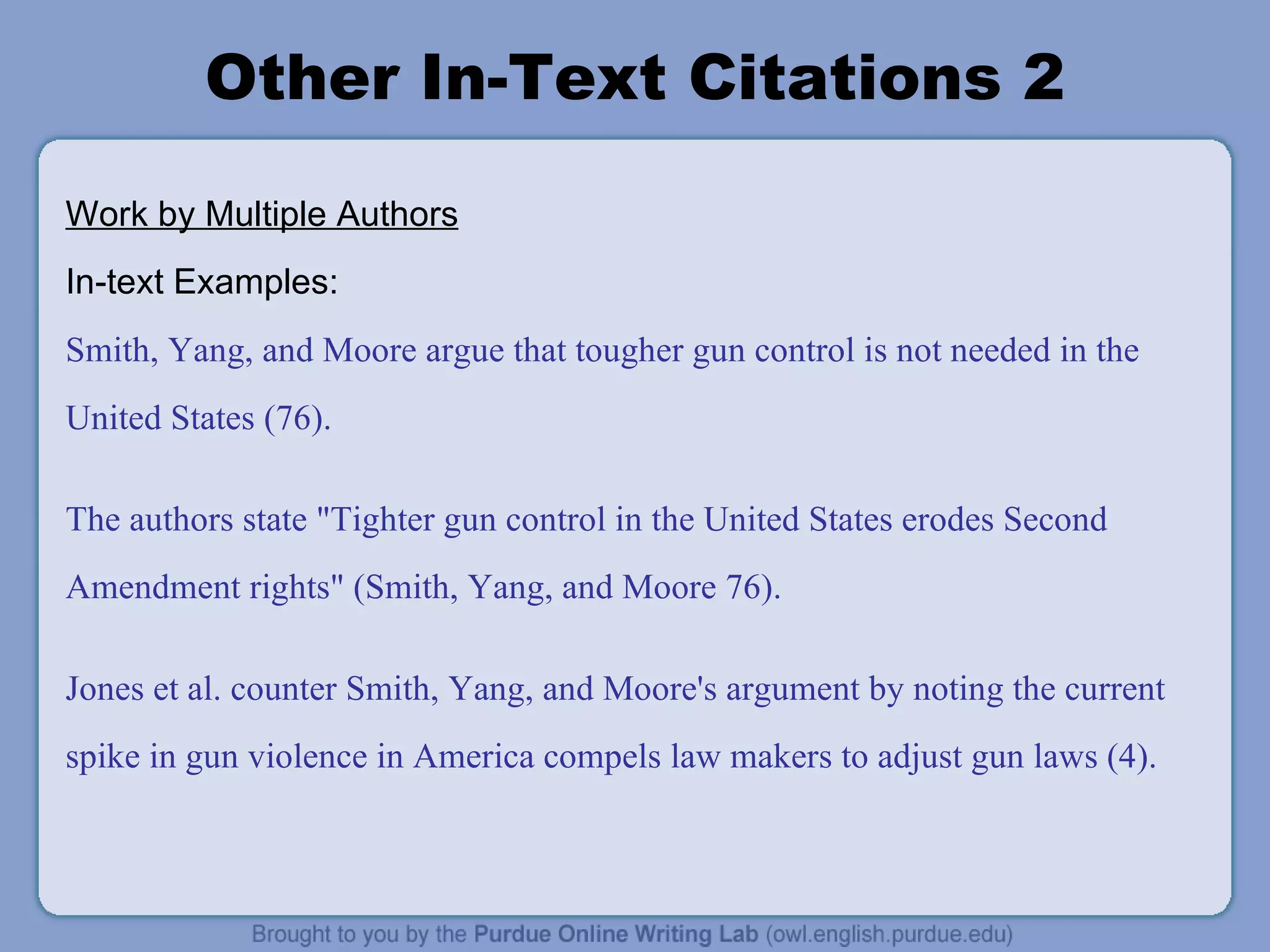 Other In-Text Citations 2 Work by Multiple Authors In-text Examples: Smith, Yang, and Moore argue that tougher gun control is not needed in the United States (76). The authors state &quot;Tighter gun control in the United States erodes Second Amendment rights&quot; (Smith, Yang, and Moore 76). Jones et al. counter Smith, Yang, and Moore's argument by noting the current spike in gun violence in America compels law makers to adjust gun laws (4). 