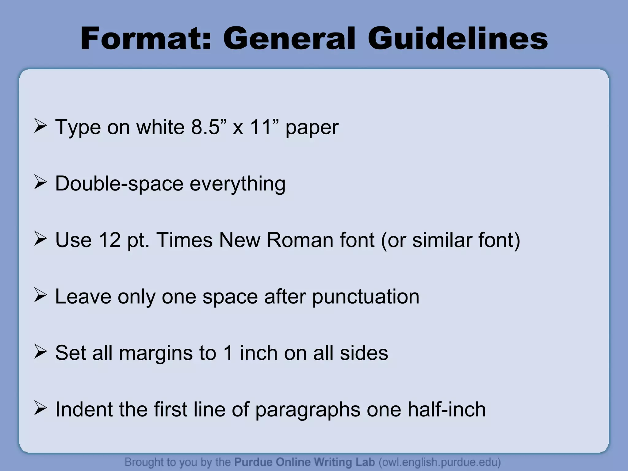 Format: General Guidelines Type on white 8.5” x 11” paper Double-space everything Use 12 pt. Times New Roman font (or similar font) Leave only one space after punctuation Set all margins to 1 inch on all sides Indent the first line of paragraphs one half-inch 