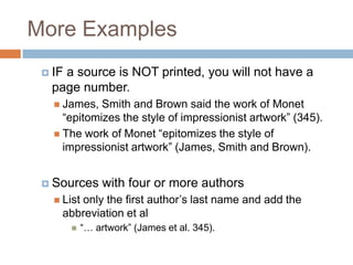 More Examples
 IF

a source is NOT printed, you will not have a
page number.
 James,

Smith and Brown said the work of Monet
“epitomizes the style of impressionist artwork” (345).
 The work of Monet “epitomizes the style of
impressionist artwork” (James, Smith and Brown).
 Sources

with four or more authors

 List

only the first author’s last name and add the
abbreviation et al


“… artwork” (James et al. 345).

 