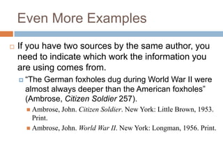 Even More Examples


If you have two sources by the same author, you
need to indicate which work the information you
are using comes from.
 “The

German foxholes dug during World War II were
almost always deeper than the American foxholes”
(Ambrose, Citizen Soldier 257).
 Ambrose,

John. Citizen Soldier. New York: Little Brown, 1953.

Print.
 Ambrose, John. World War II. New York: Longman, 1956. Print.

 