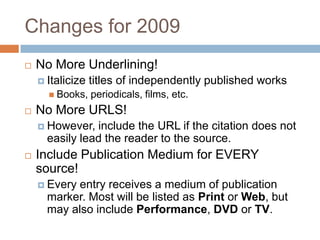 Changes for 2009


No More Underlining!
 Italicize
 Books,



titles of independently published works
periodicals, films, etc.

No More URLS!
 However,

include the URL if the citation does not
easily lead the reader to the source.



Include Publication Medium for EVERY
source!
 Every

entry receives a medium of publication
marker. Most will be listed as Print or Web, but
may also include Performance, DVD or TV.

 