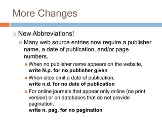 More Changes


New Abbreviations!
 Many

web source entries now require a publisher
name, a date of publication, and/or page
numbers.
 When

no publisher name appears on the website,
write N.p. for no publisher given
 When sites omit a date of publication,
write n.d. for no date of publication
 For online journals that appear only online (no print
version) or on databases that do not provide
pagination,
write n. pag. for no pagination

 