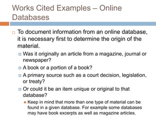 Works Cited Examples – Online
Databases


To document information from an online database,
it is necessary first to determine the origin of the
material.
Was it originally an article from a magazine, journal or
newspaper?
 A book or a portion of a book?
 A primary source such as a court decision, legislation,
or treaty?
 Or could it be an item unique or original to that
database?




Keep in mind that more than one type of material can be
found in a given database. For example some databases
may have book excerpts as well as magazine articles.

 