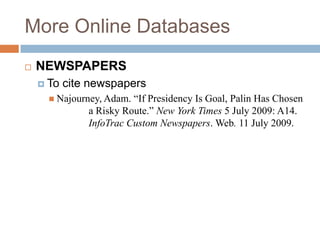 More Online Databases


NEWSPAPERS
 To

cite newspapers

 Najourney, Adam.

“If Presidency Is Goal, Palin Has Chosen
a Risky Route.” New York Times 5 July 2009: A14.
InfoTrac Custom Newspapers. Web. 11 July 2009.

 