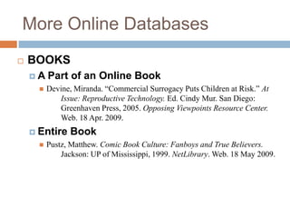 More Online Databases


BOOKS
A


Part of an Online Book
Devine, Miranda. “Commercial Surrogacy Puts Children at Risk.” At
Issue: Reproductive Technology. Ed. Cindy Mur. San Diego:
Greenhaven Press, 2005. Opposing Viewpoints Resource Center.
Web. 18 Apr. 2009.

 Entire


Book

Pustz, Matthew. Comic Book Culture: Fanboys and True Believers.
Jackson: UP of Mississippi, 1999. NetLibrary. Web. 18 May 2009.

 