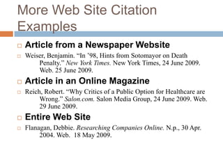 More Web Site Citation
Examples






Article from a Newspaper Website
Weiser, Benjamin. “In ‟98, Hints from Sotomayor on Death
Penalty.” New York Times. New York Times, 24 June 2009.
Web. 25 June 2009.

Article in an Online Magazine
Reich, Robert. “Why Critics of a Public Option for Healthcare are
Wrong.” Salon.com. Salon Media Group, 24 June 2009. Web.
29 June 2009.



Entire Web Site



Flanagan, Debbie. Researching Companies Online. N.p., 30 Apr.
2004. Web. 18 May 2009.

 