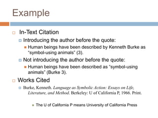 Example


In-Text Citation


Introducing the author before the quote:




Not introducing the author before the quote:




Human beings have been described by Kenneth Burke as
“symbol-using animals” (3).

Human beings have been described as “symbol-using
animals” (Burke 3).

Works Cited


Burke, Kenneth. Language as Symbolic Action: Essays on Life,
Literature, and Method. Berkeley: U of California P, 1966. Print.


The U of California P means University of California Press

 