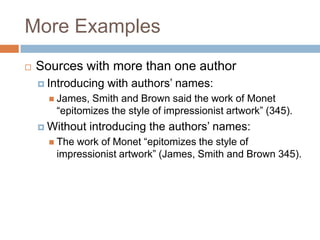 More Examples


Sources with more than one author
 Introducing

with authors’ names:

 James,

Smith and Brown said the work of Monet
“epitomizes the style of impressionist artwork” (345).

 Without
 The

introducing the authors’ names:

work of Monet “epitomizes the style of
impressionist artwork” (James, Smith and Brown 345).

 