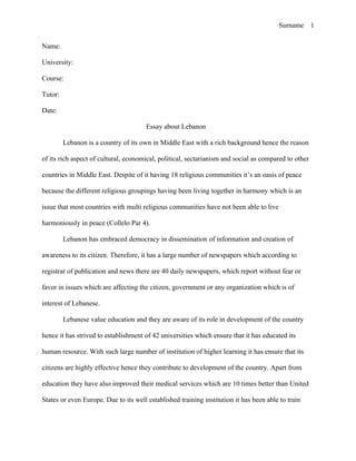 Surname 1


Name:

University:

Course:

Tutor:

Date:

                                       Essay about Lebanon

         Lebanon is a country of its own in Middle East with a rich background hence the reason

of its rich aspect of cultural, economical, political, sectarianism and social as compared to other

countries in Middle East. Despite of it having 18 religious communities it’s an oasis of peace

because the different religious groupings having been living together in harmony which is an

issue that most countries with multi religious communities have not been able to live

harmoniously in peace (Collelo Par 4).

         Lebanon has embraced democracy in dissemination of information and creation of

awareness to its citizen. Therefore, it has a large number of newspapers which according to

registrar of publication and news there are 40 daily newspapers, which report without fear or

favor in issues which are affecting the citizen, government or any organization which is of

interest of Lebanese.

         Lebanese value education and they are aware of its role in development of the country

hence it has strived to establishment of 42 universities which ensure that it has educated its

human resource. With such large number of institution of higher learning it has ensure that its

citizens are highly effective hence they contribute to development of the country. Apart from

education they have also improved their medical services which are 10 times better than United

States or even Europe. Due to its well established training institution it has been able to train
 