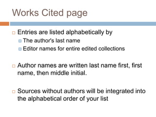 Works Cited page
   Entries are listed alphabetically by
     The author's last name
     Editor names for entire edited collections



   Author names are written last name first, first
    name, then middle initial.

   Sources without authors will be integrated into
    the alphabetical order of your list
 