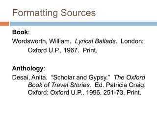 Formatting Sources
Book:
Wordsworth, William. Lyrical Ballads. London:
        .
    Oxford U.P., 1967. Print.

Anthology:
Desai, Anita. “Scholar and Gypsy.” The Oxford
     Book of Travel Stories. Ed. Patricia Craig.
     Oxford: Oxford U.P., 1996. 251-73. Print.
 