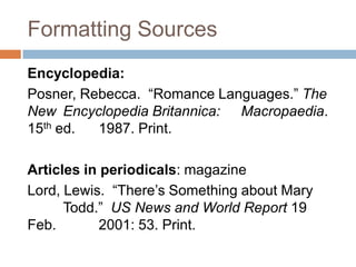 Formatting Sources
Encyclopedia:
Posner, Rebecca. “Romance Languages.” The
New Encyclopedia Britannica: Macropaedia.
15th ed.  1987. Print.

Articles in periodicals: magazine
Lord, Lewis. “There’s Something about Mary
      Todd.” US News and World Report 19
Feb.        2001: 53. Print.
 
