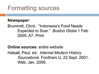 Formatting sources
Newspaper:
Brummitt, Chris. “Indonesia’s Food Needs
    Expected to Soar.” Boston Globe 1 Feb.
    2005: A7. Print.

Online sources: entire website
Halsall, Paul, ed. Internet Modern History
     Sourcebook. Fordham U, 22 Sept. 2001.
     Web. Jan. 2009.
 