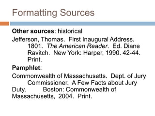 Formatting Sources
Other sources: historical
Jefferson, Thomas. First Inaugural Address.
      1801. The American Reader. Ed. Diane
      Ravitch. New York: Harper, 1990. 42-44.
      Print.
Pamphlet:
Commonwealth of Massachusetts. Dept. of Jury
      Commissioner. A Few Facts about Jury
Duty.        Boston: Commonwealth of
Massachusetts, 2004. Print.
 
