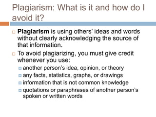 Plagiarism: What is it and how do I
avoid it?
   Plagiarism is using others’ ideas and words
    without clearly acknowledging the source of
    that information.
   To avoid plagiarizing, you must give credit
    whenever you use:
     another person’s idea, opinion, or theory
     any facts, statistics, graphs, or drawings
     information that is not common knowledge
     quotations or paraphrases of another person’s
      spoken or written words
 