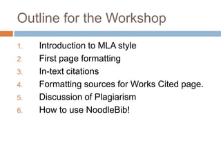Outline for the Workshop
1.   Introduction to MLA style
2.   First page formatting
3.   In-text citations
4.   Formatting sources for Works Cited page.
5.   Discussion of Plagiarism
6.   How to use NoodleBib!
 