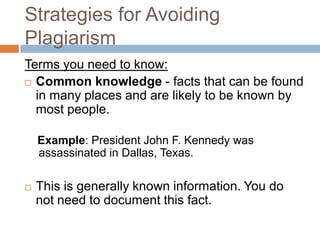 Strategies for Avoiding
Plagiarism
Terms you need to know:
 Common knowledge - facts that can be found
  in many places and are likely to be known by
  most people.

    Example: President John F. Kennedy was
    assassinated in Dallas, Texas.

   This is generally known information. You do
    not need to document this fact.
 
