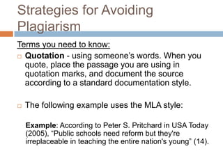Strategies for Avoiding
Plagiarism
Terms you need to know:
 Quotation - using someone’s words. When you
  quote, place the passage you are using in
  quotation marks, and document the source
  according to a standard documentation style.

   The following example uses the MLA style:

    Example: According to Peter S. Pritchard in USA Today
    (2005), “Public schools need reform but they're
    irreplaceable in teaching the entire nation's young” (14).
 