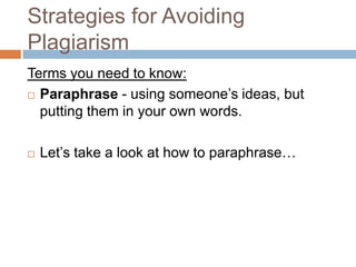 Strategies for Avoiding
Plagiarism
Terms you need to know:
 Paraphrase - using someone’s ideas, but

  putting them in your own words.

   Let’s take a look at how to paraphrase…
 