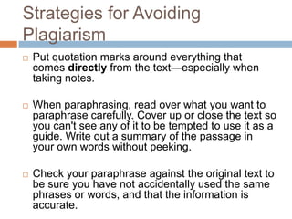 Strategies for Avoiding
Plagiarism
   Put quotation marks around everything that
    comes directly from the text—especially when
    taking notes.

   When paraphrasing, read over what you want to
    paraphrase carefully. Cover up or close the text so
    you can't see any of it to be tempted to use it as a
    guide. Write out a summary of the passage in
    your own words without peeking.

   Check your paraphrase against the original text to
    be sure you have not accidentally used the same
    phrases or words, and that the information is
    accurate.
 