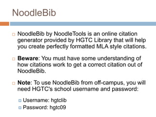 NoodleBib

   NoodleBib by NoodleTools is an online citation
    generator provided by HGTC Library that will help
    you create perfectly formatted MLA style citations.

   Beware: You must have some understanding of
    how citations work to get a correct citation out of
    NoodleBib.

   Note: To use NoodleBib from off-campus, you will
    need HGTC's school username and password:
     Username: hgtclib
     Password: hgtc09
 