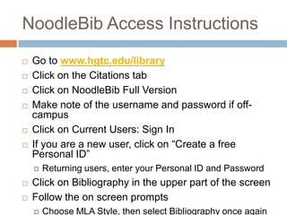 NoodleBib Access Instructions
   Go to www.hgtc.edu/library
   Click on the Citations tab
   Click on NoodleBib Full Version
   Make note of the username and password if off-
    campus
   Click on Current Users: Sign In
   If you are a new user, click on “Create a free
    Personal ID”
       Returning users, enter your Personal ID and Password
   Click on Bibliography in the upper part of the screen
   Follow the on screen prompts
       Choose MLA Style, then select Bibliography once again
 