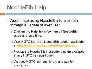 NoodleBib Help

   Assistance using NoodleBib is available
    through a variety of avenues:
       Click on the Help link shown on all NoodleBib
        screens at any time.
       View HGTC Library’s NoodleBib tutorial, available
        at http://libguides.hgtc.edu/librarytutorials
       Pick up the NoodleBib Instructions guide available
        at any HGTC campus library.
       Visit any HGTC campus library and ask for
        assistance.
 