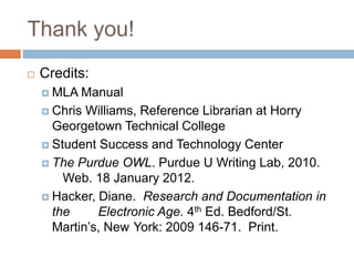 Thank you!
   Credits:
     MLA  Manual
     Chris Williams, Reference Librarian at Horry
      Georgetown Technical College
     Student Success and Technology Center

     The Purdue OWL. Purdue U Writing Lab, 2010.
        Web. 18 January 2012.
     Hacker, Diane. Research and Documentation in
      the     Electronic Age. 4th Ed. Bedford/St.
      Martin’s, New York: 2009 146-71. Print.
 