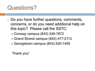 Questions?
   Do you have further questions, comments,
    concerns, or do you need additional help on
    this topic? Please call the SSTC:
     Conway  campus (843) 349-7872
     Grand Strand campus (843) 477-2113

     Georgetown campus (843) 520-1455



    Thank you!
 