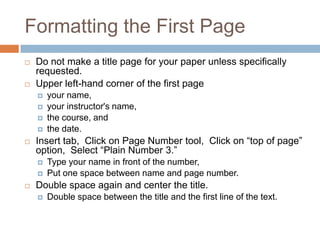 Formatting the First Page
   Do not make a title page for your paper unless specifically
    requested.
   Upper left-hand corner of the first page
       your name,
       your instructor's name,
       the course, and
       the date.
   Insert tab, Click on Page Number tool, Click on “top of page”
    option, Select “Plain Number 3.”
       Type your name in front of the number,
       Put one space between name and page number.
   Double space again and center the title.
       Double space between the title and the first line of the text.
 
