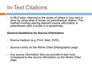 In-Text Citations
   In MLA style, referring to the works of others in your text is
    done by using what is known as parenthetical citation. This
    method involves placing relevant source information in
    parentheses after a quote or a paraphrase.

General Guidelines for Source Information

   Source medium (e.g. Print, Web, DVD)

   Source’s entry on the Works Cited (bibliography) page.

   Any source information that you provide in-text must
    correspond to the source information on the Works Cited
    page.
 