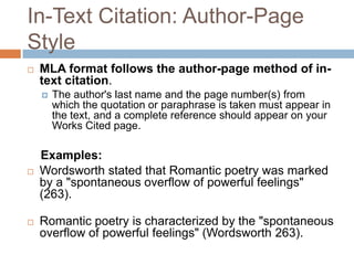 In-Text Citation: Author-Page
Style
   MLA format follows the author-page method of in-
    text citation.
       The author's last name and the page number(s) from
        which the quotation or paraphrase is taken must appear in
        the text, and a complete reference should appear on your
        Works Cited page.

    Examples:
   Wordsworth stated that Romantic poetry was marked
    by a "spontaneous overflow of powerful feelings"
    (263).

   Romantic poetry is characterized by the "spontaneous
    overflow of powerful feelings" (Wordsworth 263).
 