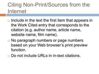 Citing Non-Print/Sources from the
Internet
   Include in the text the first item that appears in
    the Work Cited entry that corresponds to the
    citation (e.g. author name, article name,
    website name, film name).
   No paragraph numbers or page numbers
    based on your Web browser’s print preview
    function.
   Do not include URLs in in-text citations.
 