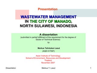 WASTEWATER MANAGEMENT IN  THE CITY OF MANADO , NORTH SULAWESI, INDONESIA A dissertation ( submitted in partial fulfillment of the requirement for the degree of  Doctor of Technical Science )  by   Markus Talintukan Lasut (AQD 017097) Asian Institute of Technology School of Environment, Resources and Development Thailand November 2007 Presentation 