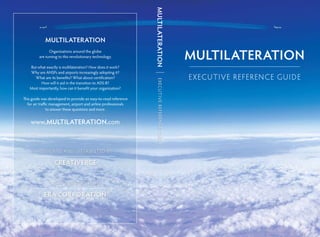 ExecutiveReferenceGuide
Multilateration
Organizations around the globe
are turning to this revolutionary technology.
But what exactly is multilateration? How does it work?
Why are ANSPs and airports increasingly adopting it?
What are its benefits? What about certification?
How will it aid in the transition to ADS-B?
Most importantly, how can it benefit your organization?
This guide was developed to provide an easy-to-read reference
for air traffic management, airport and airline professionals
to answer these questions and more.
www.multilateration.com
MultiLateration
MultiLateration
Creativerge
design ed an d distri buted by
era corporation
w ith support fro m
E x ecuti ve Reference Gui de
 