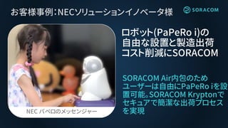 お客様事例：NECソリューションイノベータ様
SORACOM Air内包のため
ユーザーは自由にPaPeRo iを設
置可能。SORACOM Kryptonで
セキュアで簡潔な出荷プロセス
を実現
ロボット(PaPeRo i)の
自由な設置と製造出荷
コスト削減にSORACOM
NEC パペロのメッセンジャー
 